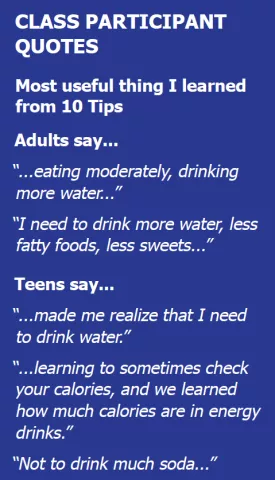 Class Participant Quotes. Most useful thing I learned from 10 tips. Adults say... '...eating moderately, drinking more water....' 'I need to drink more water, less fatty foods, less sweets...' Teens say... '...made me realize that i need to drink water.' '...learning to sometimes check your calories, and we learned how much calories are in energy drinks.' 'Not to drink much soda...'